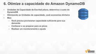 6. Otimize a capacidade do Amazon DynamoDB
• Unidades de Capacidade de Escrita/Leitura, determina o custo do
DynamoDB
• Otimizando as Unidades de capacidade, você economiza dinheiro
• Mas:
– Você precisa provisionar capacidade suficiente para sua
demanda
– Conhecer e se preparar para os picos
– Realizar um monitoramento e ajuste
 