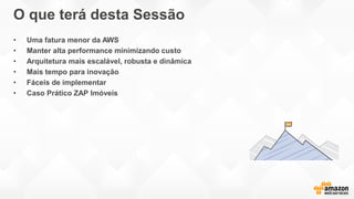 O que terá desta Sessão
• Uma fatura menor da AWS
• Manter alta performance minimizando custo
• Arquitetura mais escalável, robusta e dinâmica
• Mais tempo para inovação
• Fáceis de implementar
• Caso Prático ZAP Imóveis
 
