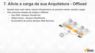 7. Alivie a carga da sua Arquitetura - Offload
• Quanto mais você retirar, menos infraestrutura vai precisar manter, escalar e pagar
• Três maneiras simples de realizar o Offload:
– Use CDN - Amazon CloudFront
– Utilize Cache – Amazon ElastiCache
– Se beneficie de outros Amazon Web Services
 