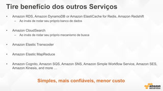 Tire benefício dos outros Serviços
• Amazon RDS, Amazon DynamoDB or Amazon ElastiCache for Redis, Amazon Redshift
– Ao invés de rodar seu próprio banco de dados
• Amazon CloudSearch
– Ao invés de rodar seu próprio mecanismo de busca
• Amazon Elastic Transcoder
• Amazon Elastic MapReduce
• Amazon Cognito, Amazon SQS, Amazon SNS, Amazon Simple Workflow Service, Amazon SES,
Amazon Kinesis, and more …
Simples, mais confiáveis, menor custo
 