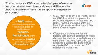 “Encontramos na AWS a parceria ideal para oferecer o
que procurávamos em termos de escalabilidade, alta
disponibilidade e ferramentas de apoio à computação
em nuvem.”
 O ZAP tem sede em São Paulo, conta
com 375 funcionários e possui 25
escritórios regionais distribuídos pelo
Brasil. Nossos principais polos de
tecnologia estão localizados em São
Paulo e Porto Alegre
 Oferecemos as ferramentas de
buscas com os mais adequados filtros
de pesquisa através de website ou por
meio de um moderno aplicativo para
celulares e tablets das plataformas
Android e iOS, com mais de 10,5
milhões de visitas/mês.
“A AWS também
permitiu nos adaptarmos
aos nossos picos de
audiência com
rapidez e
flexibilidade, além
de redução de custos
com Infraestrutura”
- Eduardo Perez, CTO
 