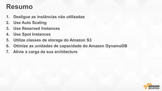Resumo
1. Desligue as instâncias não utilizadas
2. Use Auto Scaling
3. Use Reserved Instances
4. Use Spot Instances
5. Utilize classes de storage do Amazon S3
6. Otimize as unidades de capacidade do Amazon DynamoDB
7. Alivie a carga da sua architecture
 