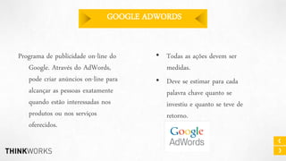 GOOGLE ADWORDS
Programa de publicidade on-line do
Google. Através do AdWords,
pode criar anúncios on-line para
alcançar as pessoas exatamente
quando estão interessadas nos
produtos ou nos serviços
oferecidos.

• Todas as ações devem ser
medidas.
• Deve se estimar para cada
palavra chave quanto se
investiu e quanto se teve de
retorno.

 