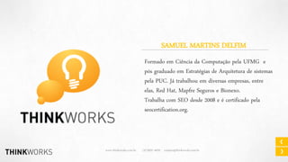 SAMUEL MARTINS DELFIM
Formado em Ciência da Computação pela UFMG e
pós graduado em Estratégias de Arquitetura de sistemas
pela PUC. Já trabalhou em diversas empresas, entre
elas, Red Hat, Mapfre Seguros e Bionexo.
Trabalha com SEO desde 2008 e é certificado pela
seocertification.org.

www.thinkworks.com.br

(31)3037-4029 contato@thinkworks.com.br

 