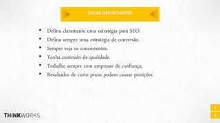 DICAS IMPORTANTES

•
•
•
•
•
•

Defina claramente uma estratégia para SEO.
Defina sempre uma estratégia de conversão.
Sempre veja os concorrentes.
Tenha conteúdo de qualidade.
Trabalhe sempre com empresas de confiança.
Resultados de curto prazo podem causar punições.

 