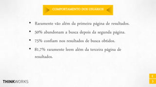 COMPORTAMENTO DOS USUÁRIOS

•
•
•
•

Raramente vão além da primeira página de resultados.
50% abandonam a busca depois da segunda página.
75% confiam nos resultados de busca obtidos.
81,7% raramente leem além da terceira página de
resultados.

 