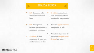 ERA DA BUSCA
•

84% das pessoas online
utilizam mecanismos de
busca

•

21 milhões de americanos
usam mecanismo de busca
para escolher pós graduação

•

87% destas pessoas
•
declaram que encontram o
que estavam procurando

Busca é a segunda atividade
mais popular na web.

•

A tendência é que o uso de
buscadores ultrapasse o uso

•

17 milhões de usam
mecanismos de busca para
escolher a escola do filho

de email em breve.

 