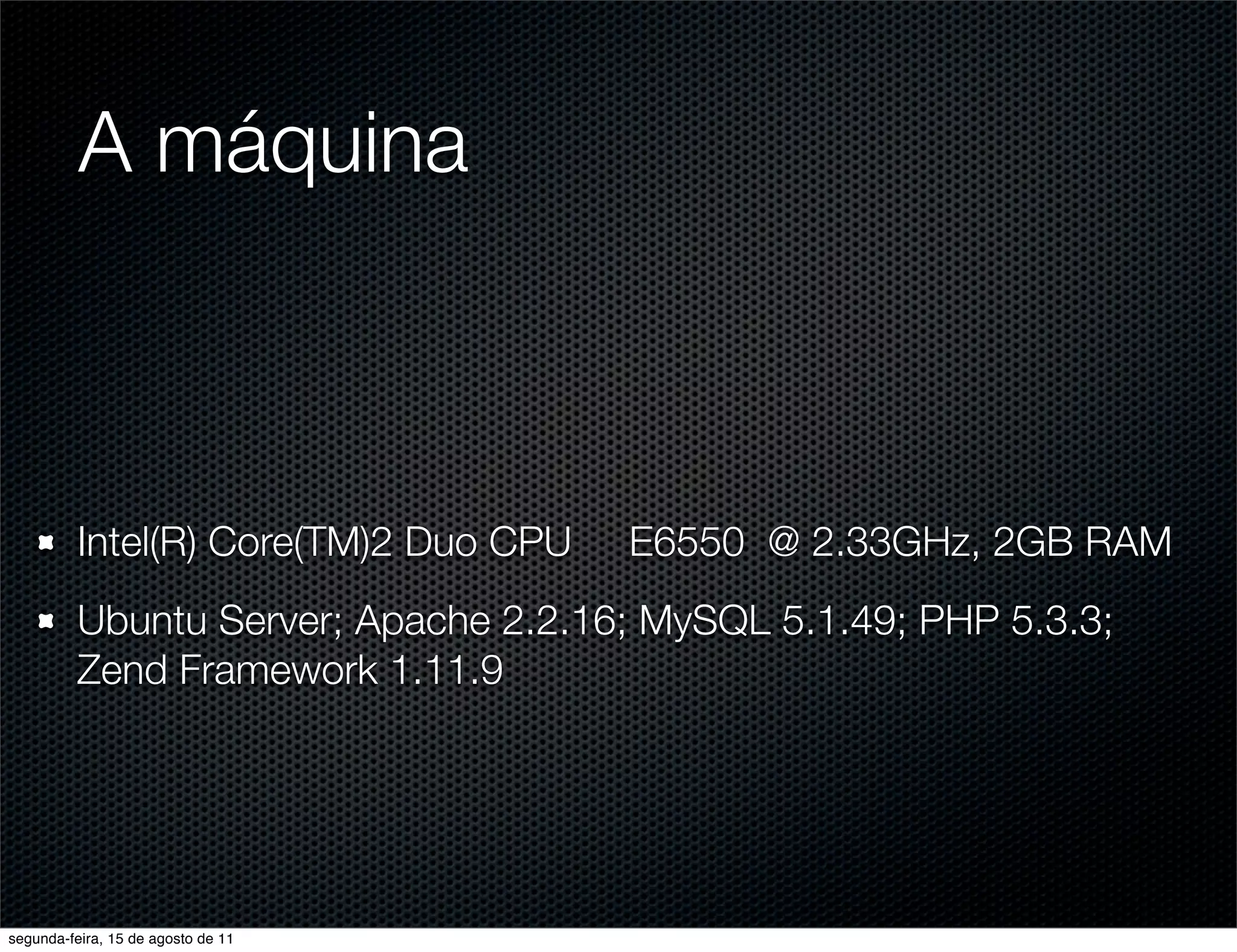 A máquina Intel(R) Core(TM)2 Duo CPU E6550 @ 2.33GHz, 2GB RAM Ubuntu Server; Apache 2.2.16; MySQL 5.1.49; PHP 5.3.3; Zend Framework 1.11.9 segunda-feira, 15 de agosto de 11 