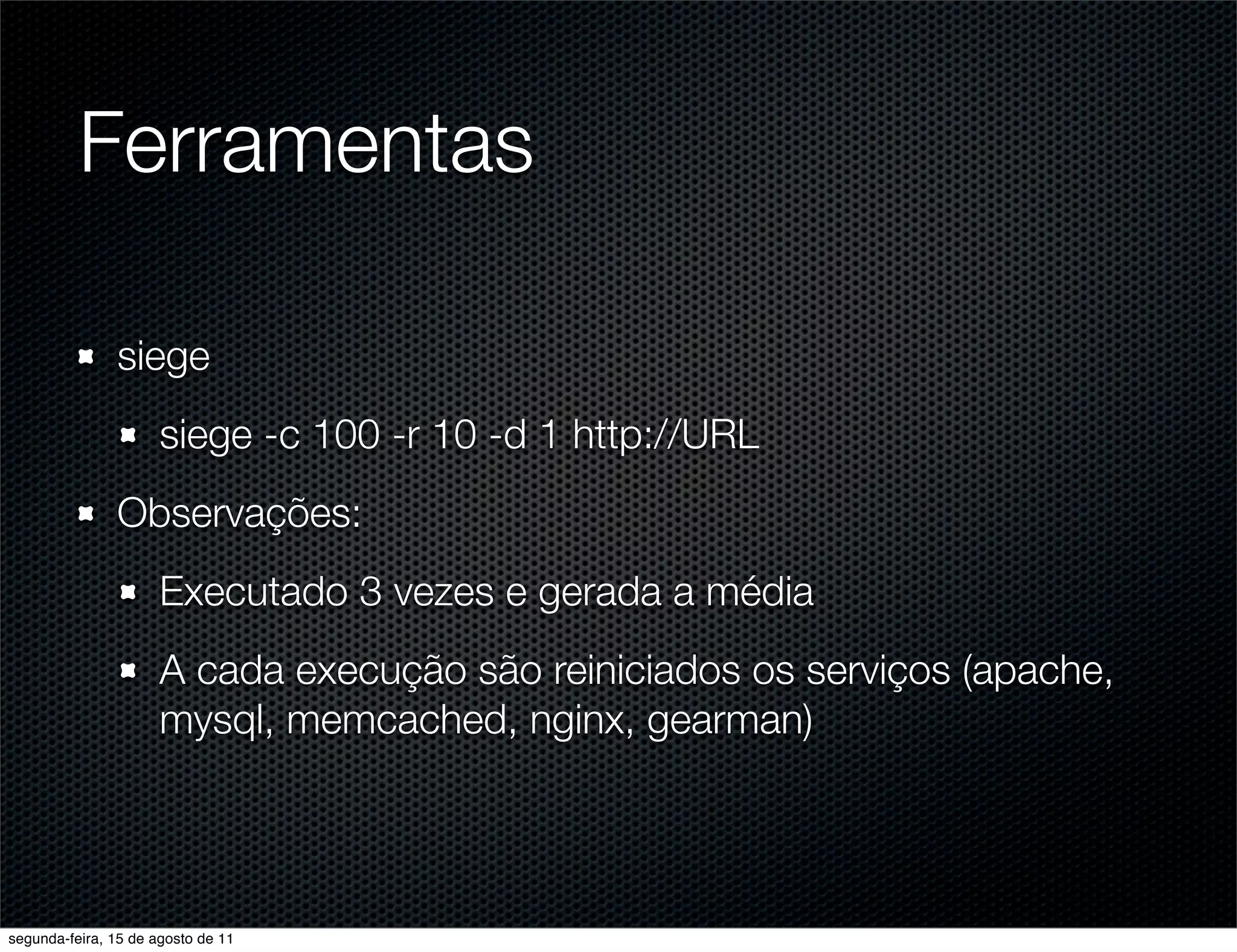 Ferramentas siege siege -c 100 -r 10 -d 1 http://URL Observações: Executado 3 vezes e gerada a média A cada execução são reiniciados os serviços (apache, mysql, memcached, nginx, gearman) segunda-feira, 15 de agosto de 11 