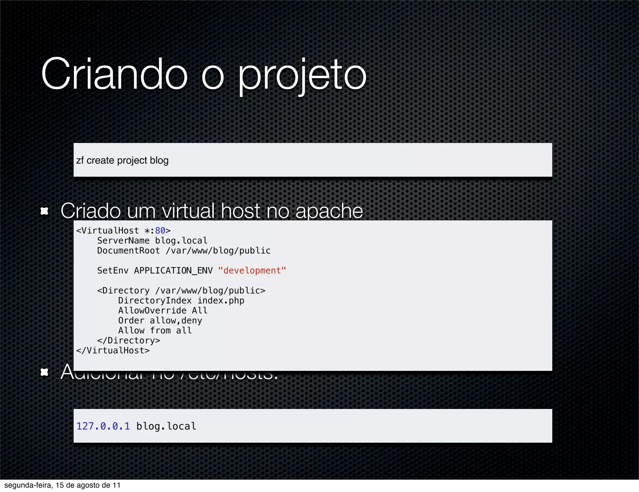 Criando o projeto zf create project blog Criado um virtual host no apache <VirtualHost *:80> ServerName blog.local DocumentRoot /var/www/blog/public SetEnv APPLICATION_ENV "development" <Directory /var/www/blog/public> DirectoryIndex index.php AllowOverride All Order allow,deny Allow from all </Directory> </VirtualHost> Adicionar no /etc/hosts: 127.0.0.1 blog.local segunda-feira, 15 de agosto de 11 
