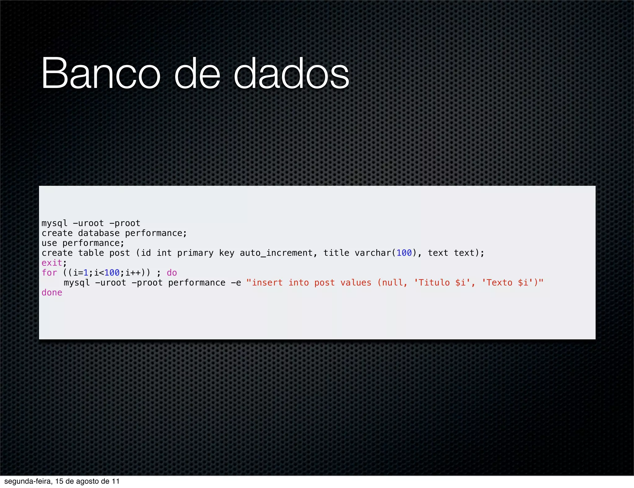 Banco de dados mysql -uroot -proot create database performance; use performance; create table post (id int primary key auto_increment, title varchar(100), text text); exit; for ((i=1;i<100;i++)) ; do mysql -uroot -proot performance -e "insert into post values (null, 'Titulo $i', 'Texto $i')" done segunda-feira, 15 de agosto de 11 