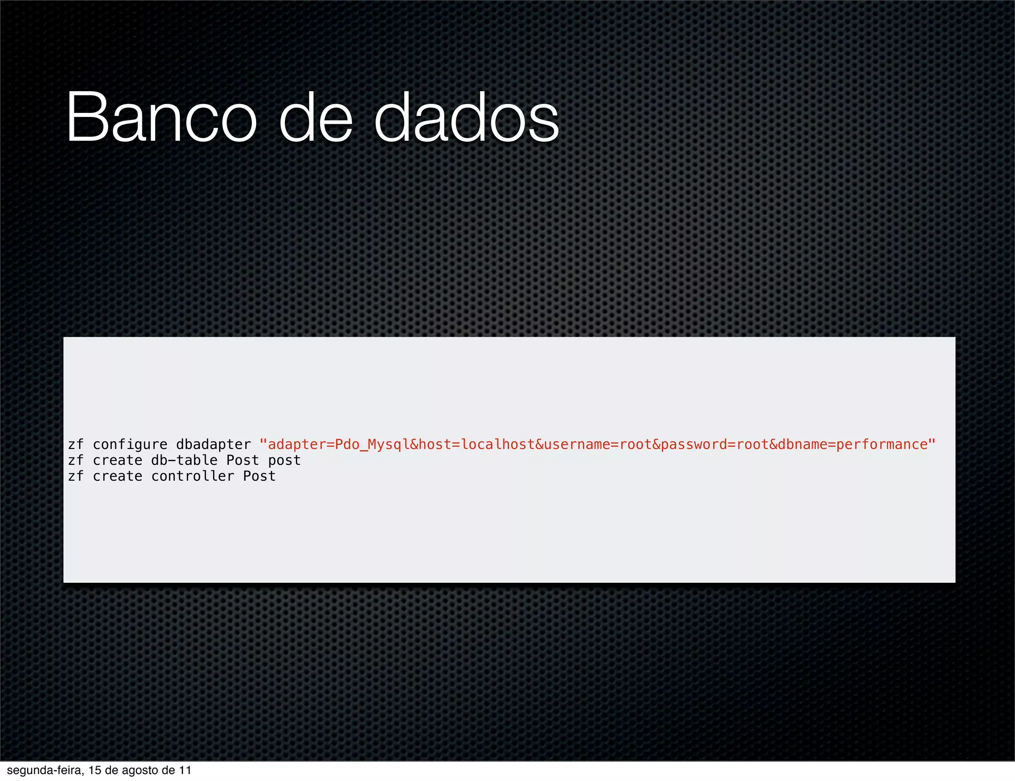 Banco de dados zf configure dbadapter "adapter=Pdo_Mysql&host=localhost&username=root&password=root&dbname=performance" zf create db-table Post post zf create controller Post segunda-feira, 15 de agosto de 11 