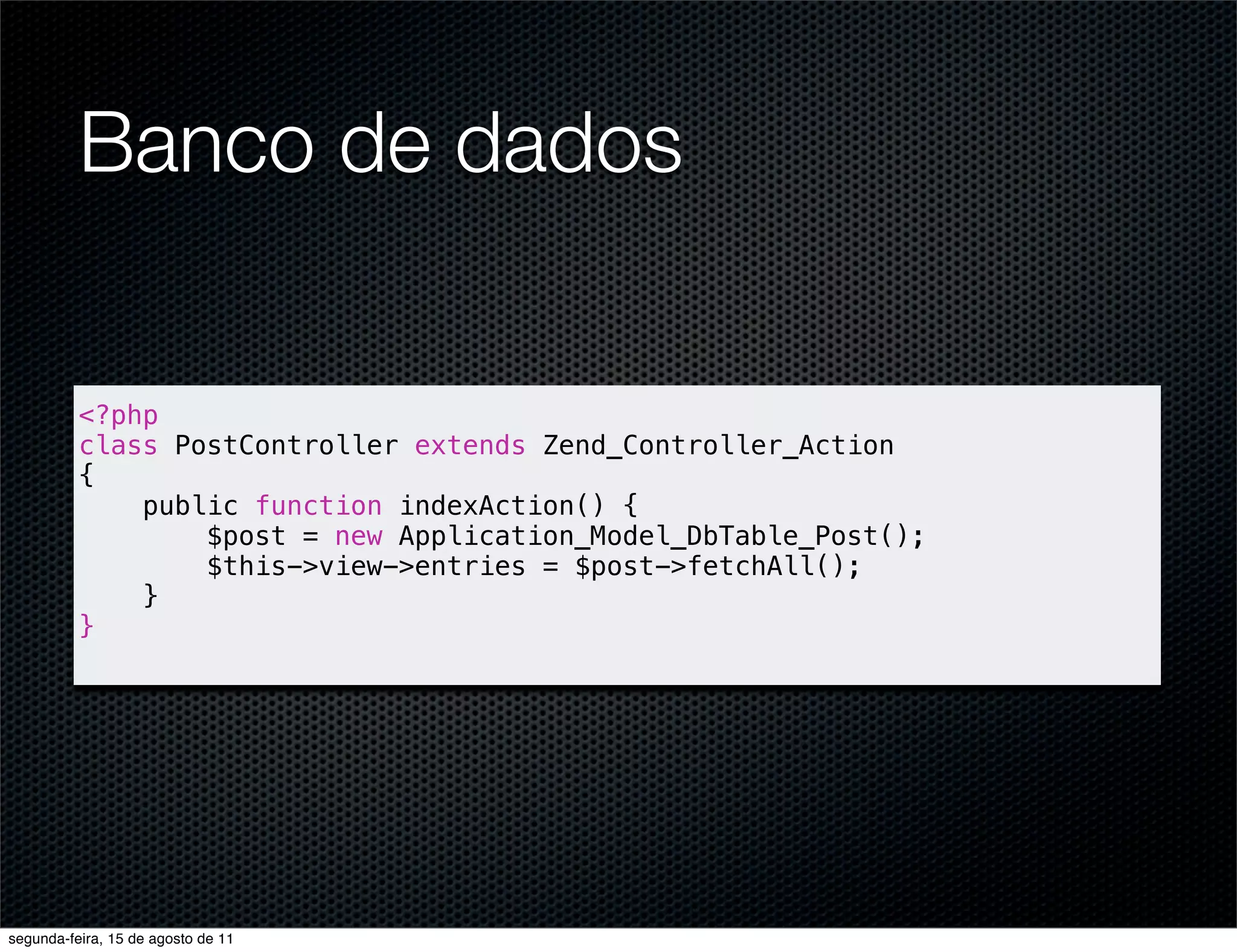 Banco de dados <?php class PostController extends Zend_Controller_Action { public function indexAction() { $post = new Application_Model_DbTable_Post(); $this->view->entries = $post->fetchAll(); } } segunda-feira, 15 de agosto de 11 