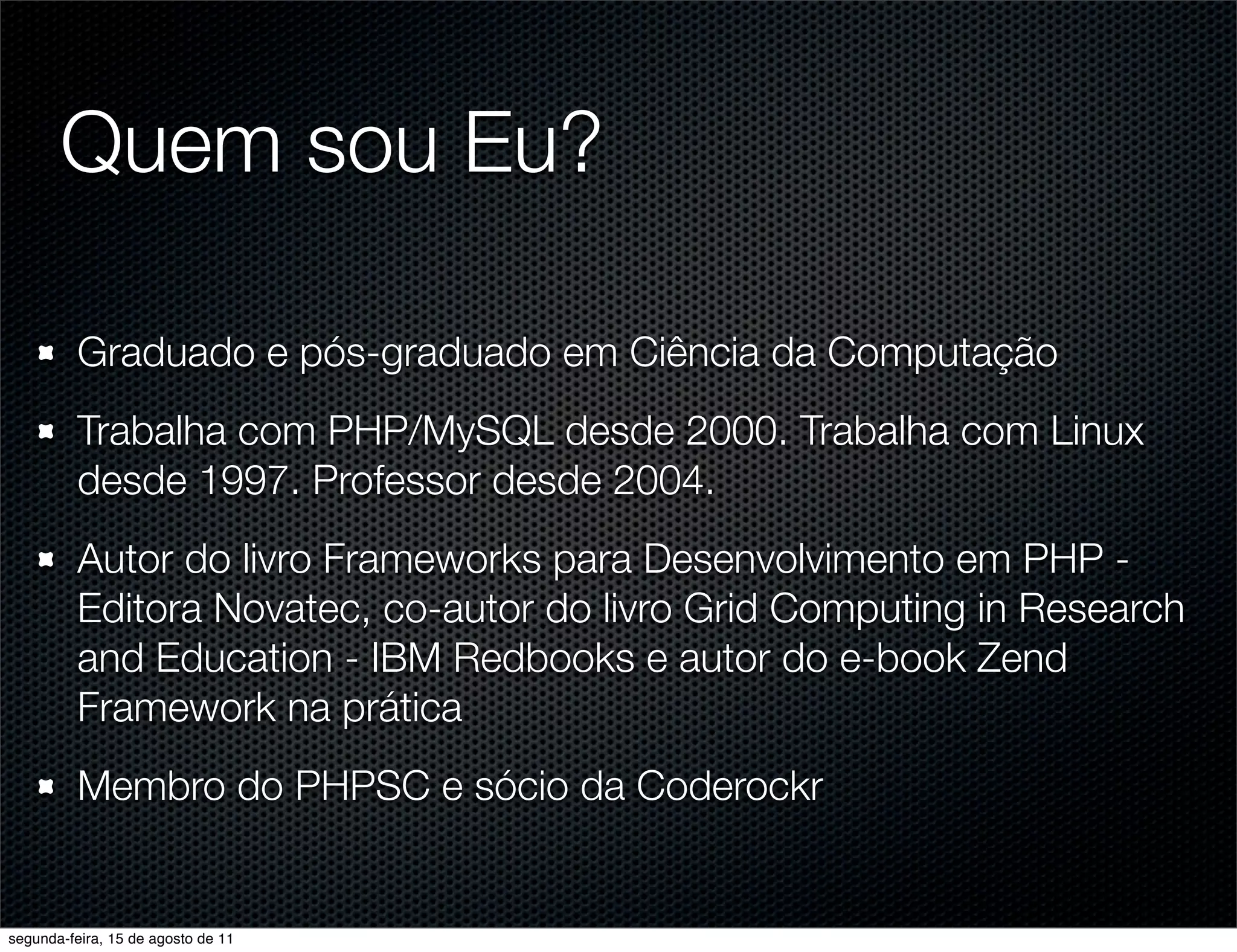 Quem sou Eu? Graduado e pós-graduado em Ciência da Computação Trabalha com PHP/MySQL desde 2000. Trabalha com Linux desde 1997. Professor desde 2004. Autor do livro Frameworks para Desenvolvimento em PHP - Editora Novatec, co-autor do livro Grid Computing in Research and Education - IBM Redbooks e autor do e-book Zend Framework na prática Membro do PHPSC e sócio da Coderockr segunda-feira, 15 de agosto de 11 