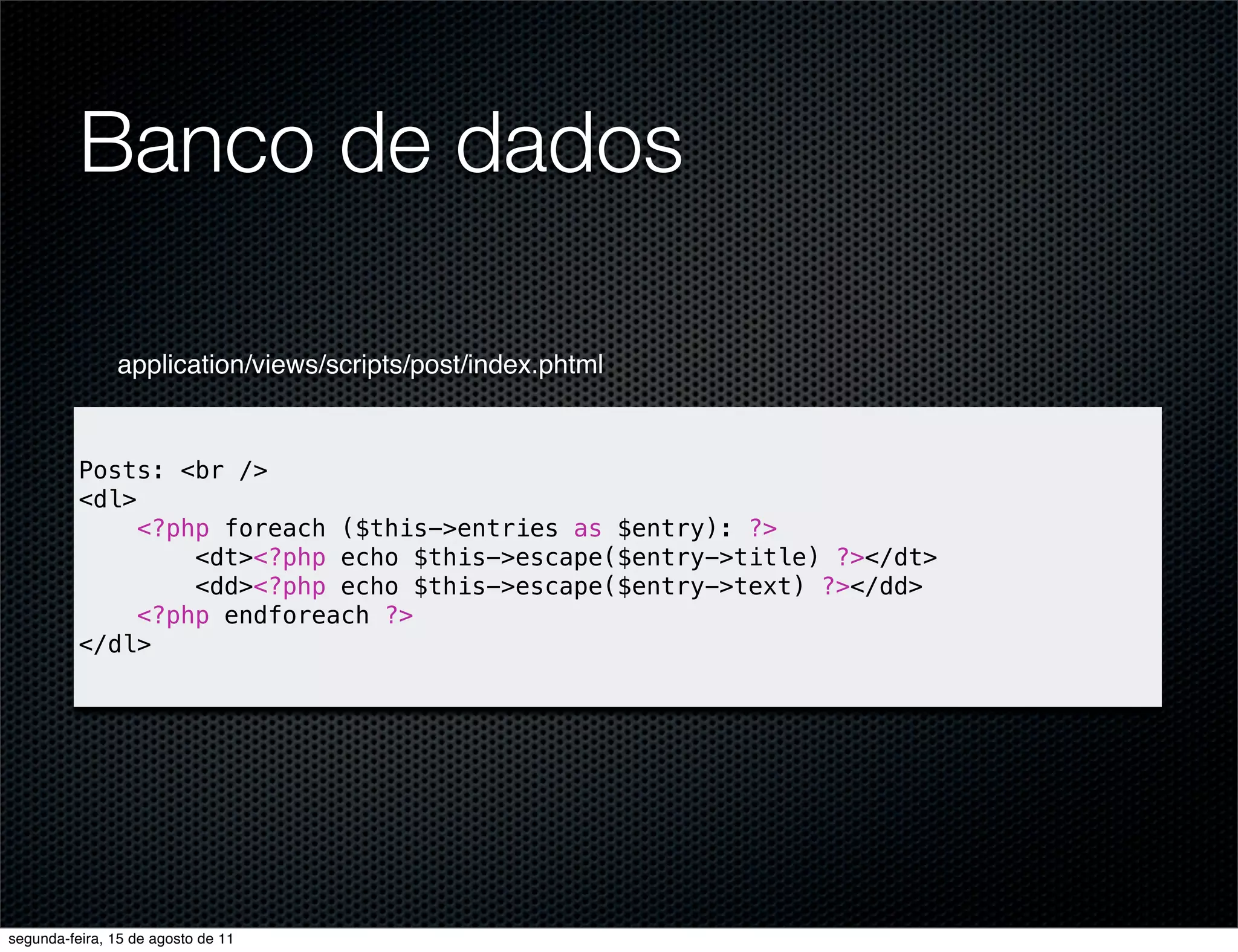 Banco de dados application/views/scripts/post/index.phtml Posts: <br /> <dl> <?php foreach ($this->entries as $entry): ?> <dt><?php echo $this->escape($entry->title) ?></dt> <dd><?php echo $this->escape($entry->text) ?></dd> <?php endforeach ?> </dl> segunda-feira, 15 de agosto de 11 