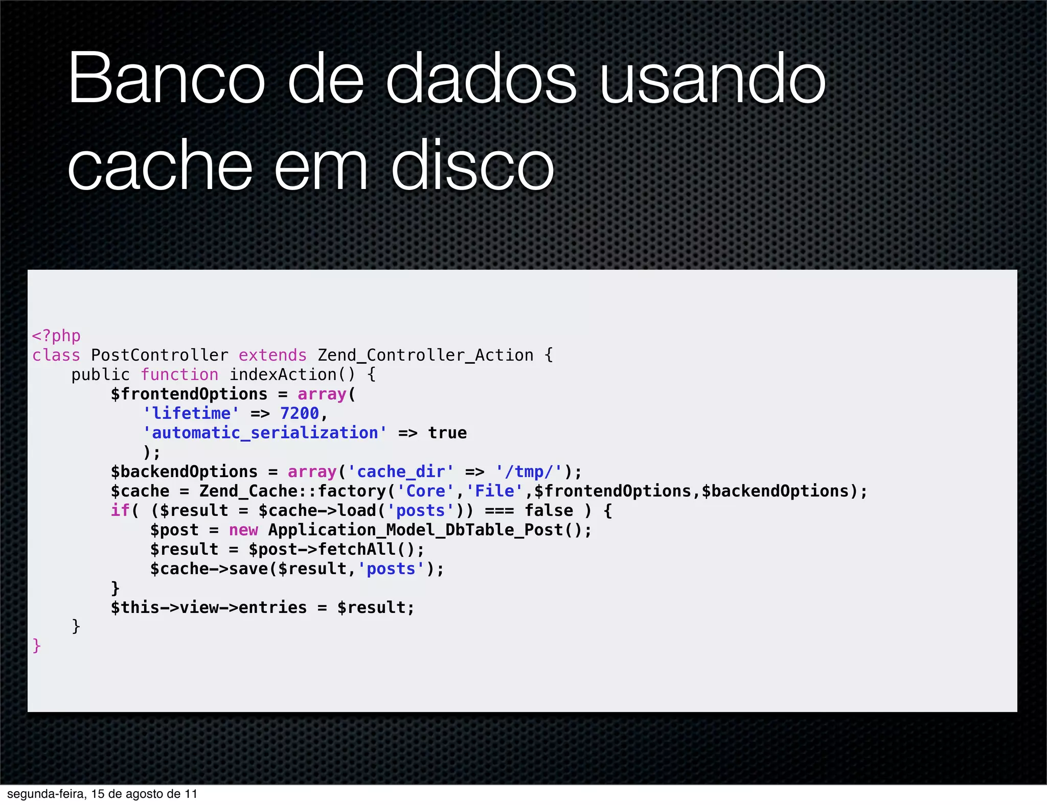 Banco de dados usando cache em disco <?php class PostController extends Zend_Controller_Action { public function indexAction() { $frontendOptions = array( 'lifetime' => 7200, 'automatic_serialization' => true ); $backendOptions = array('cache_dir' => '/tmp/'); $cache = Zend_Cache::factory('Core','File',$frontendOptions,$backendOptions); if( ($result = $cache->load('posts')) === false ) { $post = new Application_Model_DbTable_Post(); $result = $post->fetchAll(); $cache->save($result,'posts'); } $this->view->entries = $result; } } segunda-feira, 15 de agosto de 11 