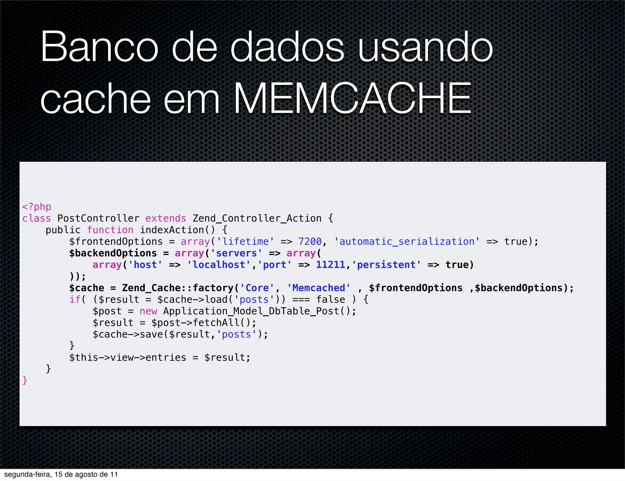 Banco de dados usando cache em MEMCACHE <?php class PostController extends Zend_Controller_Action { public function indexAction() { $frontendOptions = array('lifetime' => 7200, 'automatic_serialization' => true); $backendOptions = array('servers' => array( array('host' => 'localhost','port' => 11211,'persistent' => true) )); $cache = Zend_Cache::factory('Core', 'Memcached' , $frontendOptions ,$backendOptions); if( ($result = $cache->load('posts')) === false ) { $post = new Application_Model_DbTable_Post(); $result = $post->fetchAll(); $cache->save($result,'posts'); } $this->view->entries = $result; } } segunda-feira, 15 de agosto de 11 