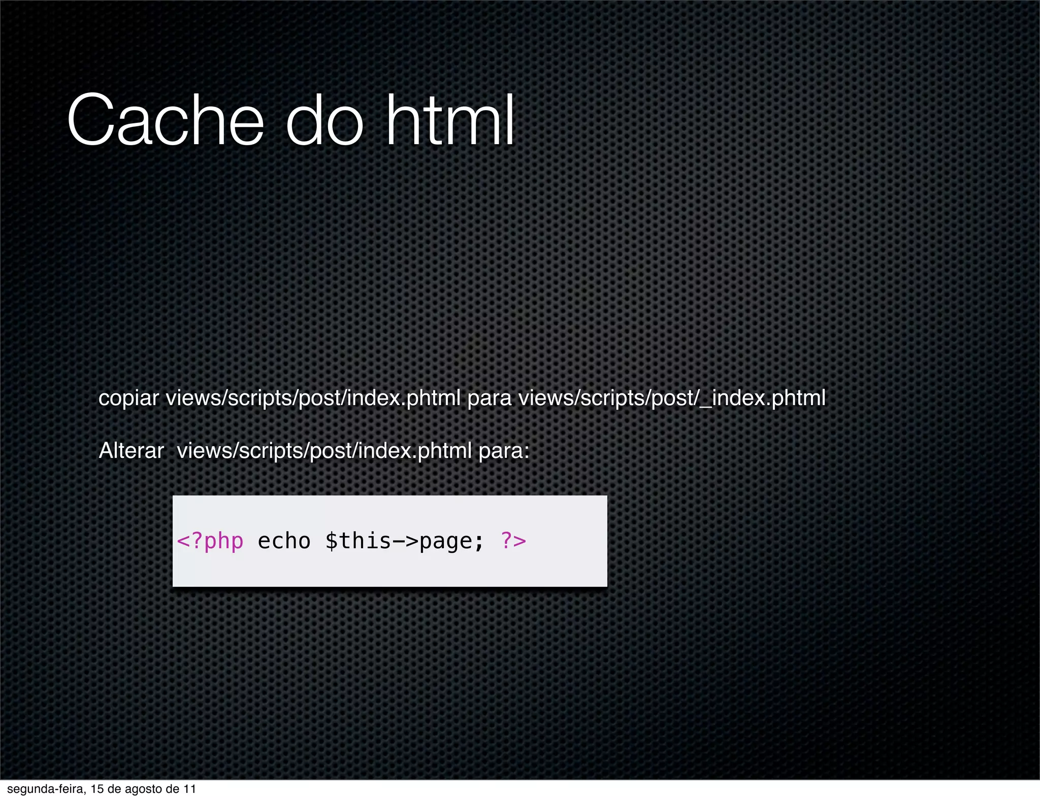 Cache do html copiar views/scripts/post/index.phtml para views/scripts/post/_index.phtml Alterar views/scripts/post/index.phtml para: <?php echo $this->page; ?> segunda-feira, 15 de agosto de 11 