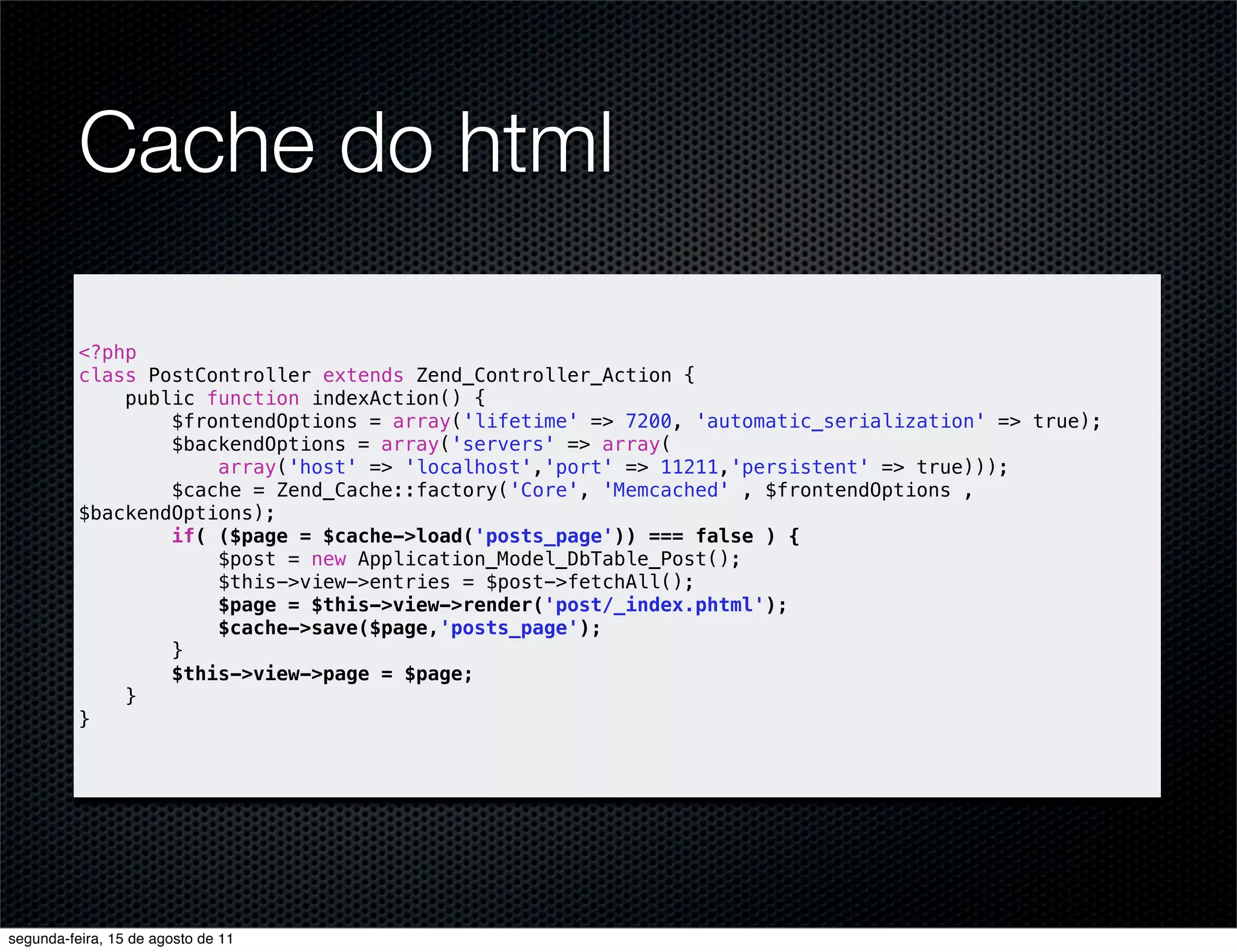 Cache do html <?php class PostController extends Zend_Controller_Action { public function indexAction() { $frontendOptions = array('lifetime' => 7200, 'automatic_serialization' => true); $backendOptions = array('servers' => array( array('host' => 'localhost','port' => 11211,'persistent' => true))); $cache = Zend_Cache::factory('Core', 'Memcached' , $frontendOptions , $backendOptions); if( ($page = $cache->load('posts_page')) === false ) { $post = new Application_Model_DbTable_Post(); $this->view->entries = $post->fetchAll(); $page = $this->view->render('post/_index.phtml'); $cache->save($page,'posts_page'); } $this->view->page = $page; } } segunda-feira, 15 de agosto de 11 
