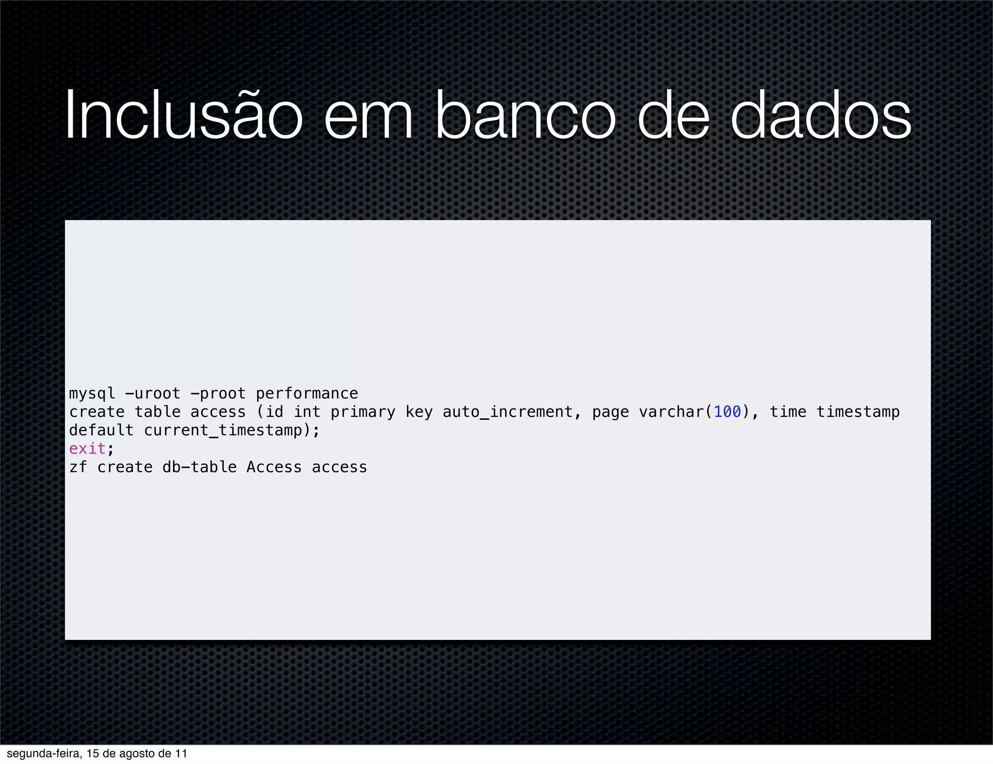 Inclusão em banco de dados mysql -uroot -proot performance create table access (id int primary key auto_increment, page varchar(100), time timestamp default current_timestamp); exit; zf create db-table Access access segunda-feira, 15 de agosto de 11 