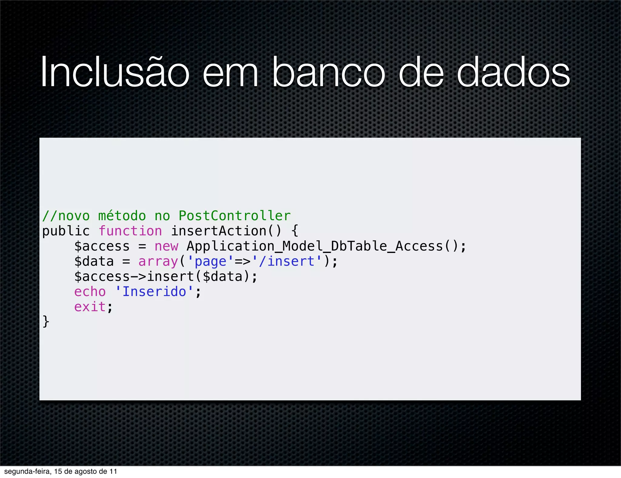 Inclusão em banco de dados //novo método no PostController public function insertAction() { $access = new Application_Model_DbTable_Access(); $data = array('page'=>'/insert'); $access->insert($data); echo 'Inserido'; exit; } segunda-feira, 15 de agosto de 11 