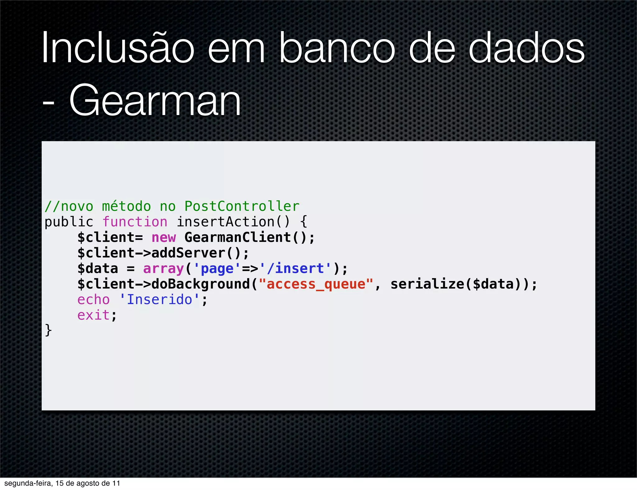Inclusão em banco de dados - Gearman //novo método no PostController public function insertAction() { $client= new GearmanClient(); $client->addServer(); $data = array('page'=>'/insert'); $client->doBackground("access_queue", serialize($data)); echo 'Inserido'; exit; } segunda-feira, 15 de agosto de 11 
