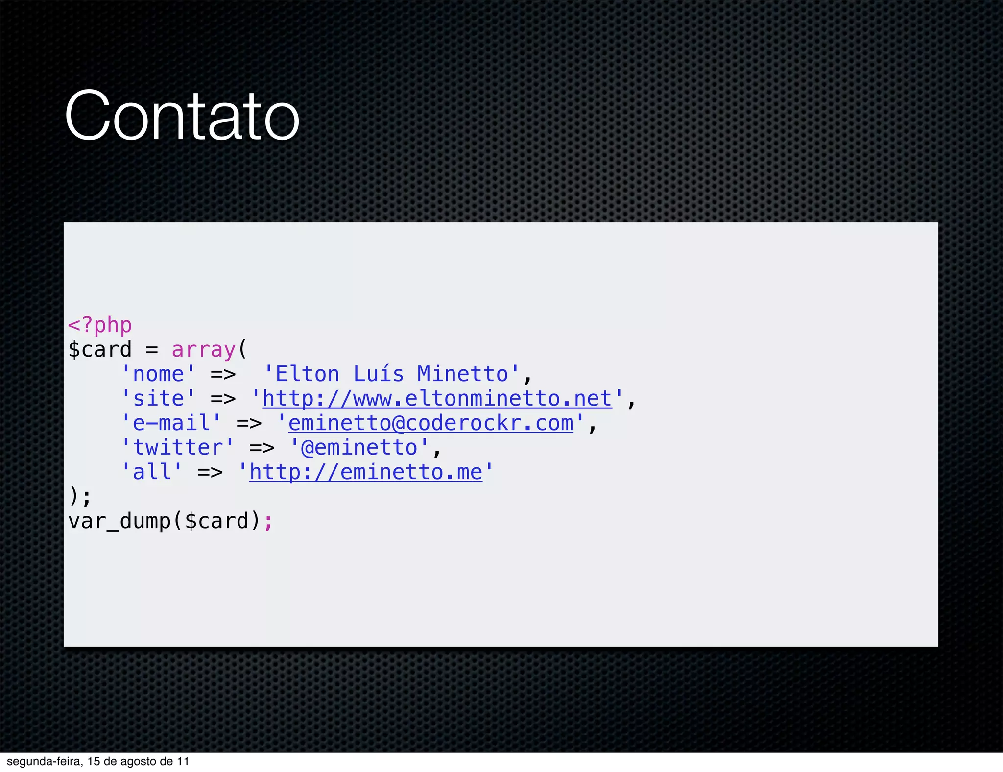 Contato <?php $card = array( 'nome' => 'Elton Luís Minetto', 'site' => 'http://www.eltonminetto.net', 'e-mail' => 'eminetto@coderockr.com', 'twitter' => '@eminetto', 'all' => 'http://eminetto.me' ); var_dump($card); segunda-feira, 15 de agosto de 11 