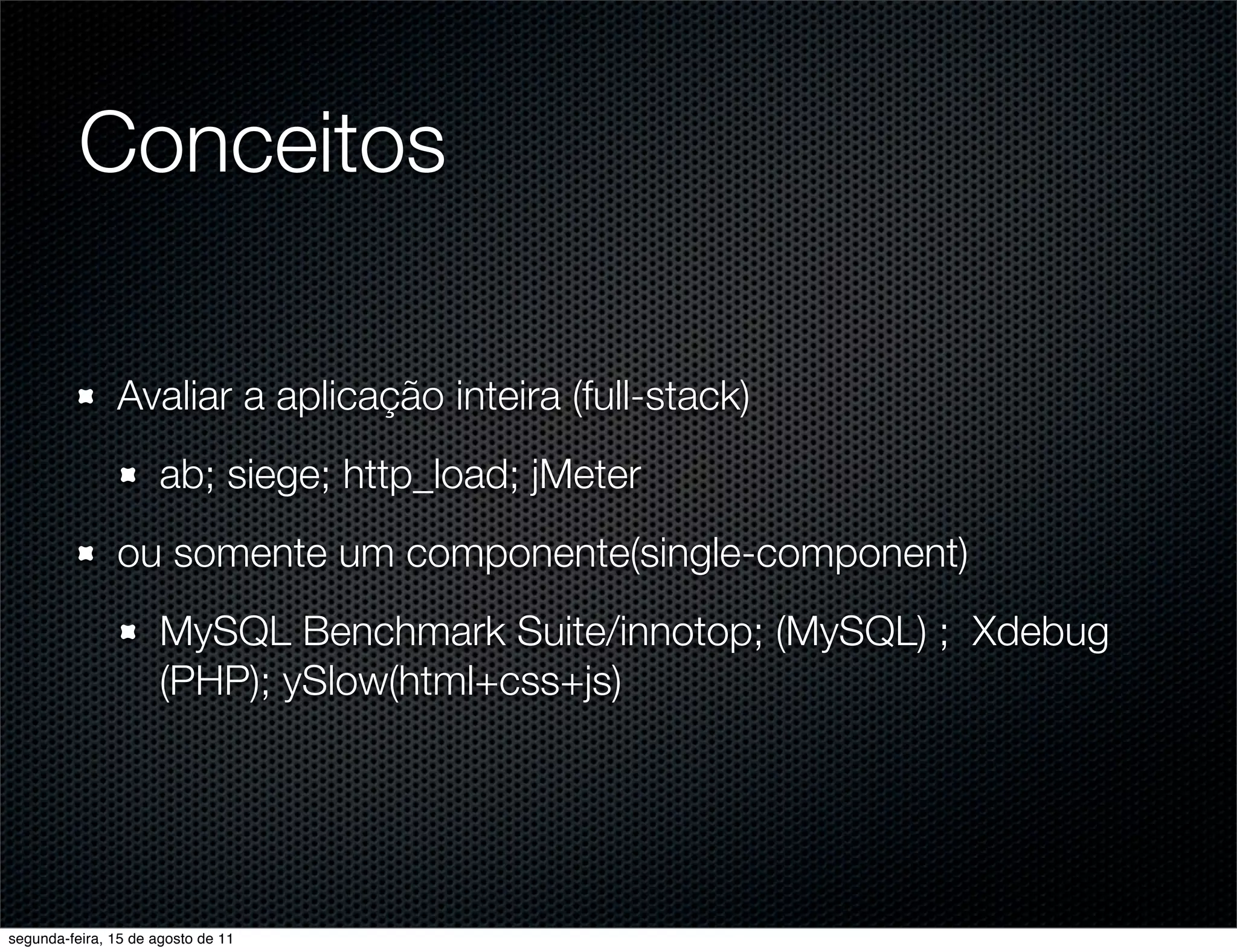 Conceitos Avaliar a aplicação inteira (full-stack) ab; siege; http_load; jMeter ou somente um componente(single-component) MySQL Benchmark Suite/innotop; (MySQL) ; Xdebug (PHP); ySlow(html+css+js) segunda-feira, 15 de agosto de 11 