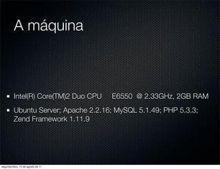 A máquina



          Intel(R) Core(TM)2 Duo CPU   E6550 @ 2.33GHz, 2GB RAM
          Ubuntu Server; Apache 2.2.16; MySQL 5.1.49; PHP 5.3.3;
          Zend Framework 1.11.9




segunda-feira, 15 de agosto de 11
 