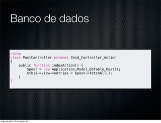Banco de dados

          <?php
          class PostController extends Zend_Controller_Action
          {
              public function indexAction() {
                  $post = new Application_Model_DbTable_Post();
                  $this->view->entries = $post->fetchAll();
              }
          }




segunda-feira, 15 de agosto de 11
 