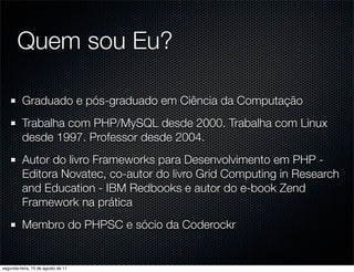 Quem sou Eu?

          Graduado e pós-graduado em Ciência da Computação
          Trabalha com PHP/MySQL desde 2000. Trabalha com Linux
          desde 1997. Professor desde 2004.
          Autor do livro Frameworks para Desenvolvimento em PHP -
          Editora Novatec, co-autor do livro Grid Computing in Research
          and Education - IBM Redbooks e autor do e-book Zend
          Framework na prática
          Membro do PHPSC e sócio da Coderockr


segunda-feira, 15 de agosto de 11
 