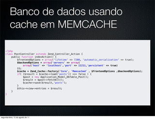 Banco de dados usando
          cache em MEMCACHE

     <?php
     class PostController extends Zend_Controller_Action {
         public function indexAction() {
             $frontendOptions = array('lifetime' => 7200, 'automatic_serialization' => true);
             $backendOptions = array('servers' => array(
                 array('host' => 'localhost','port' => 11211,'persistent' => true)
             ));
             $cache = Zend_Cache::factory('Core', 'Memcached' , $frontendOptions ,$backendOptions);
             if( ($result = $cache->load('posts')) === false ) {
                 $post = new Application_Model_DbTable_Post();
                 $result = $post->fetchAll();
                 $cache->save($result,'posts');
             }
             $this->view->entries = $result;
         }
     }




segunda-feira, 15 de agosto de 11
 