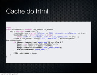 Cache do html

          <?php
          class PostController extends Zend_Controller_Action {
              public function indexAction() {
                  $frontendOptions = array('lifetime' => 7200, 'automatic_serialization' => true);
                  $backendOptions = array('servers' => array(
                      array('host' => 'localhost','port' => 11211,'persistent' => true)));
                  $cache = Zend_Cache::factory('Core', 'Memcached' , $frontendOptions ,
          $backendOptions);
                  if( ($page = $cache->load('posts_page')) === false ) {
                      $post = new Application_Model_DbTable_Post();
                      $this->view->entries = $post->fetchAll();
                      $page = $this->view->render('post/_index.phtml');
                      $cache->save($page,'posts_page');
                  }
                  $this->view->page = $page;
              }
          }




segunda-feira, 15 de agosto de 11
 
