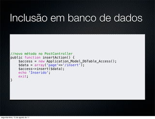 Inclusão em banco de dados


          //novo método no PostController
          public function insertAction() {
              $access = new Application_Model_DbTable_Access();
              $data = array('page'=>'/insert');
              $access->insert($data);
              echo 'Inserido';
              exit;
          }




segunda-feira, 15 de agosto de 11
 
