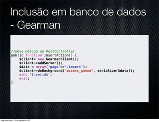 Inclusão em banco de dados
          - Gearman

           //novo método no PostController
           public function insertAction() {
               $client= new GearmanClient();
               $client->addServer();
               $data = array('page'=>'/insert');
               $client->doBackground("access_queue", serialize($data));
               echo 'Inserido';
               exit;
           }




segunda-feira, 15 de agosto de 11
 