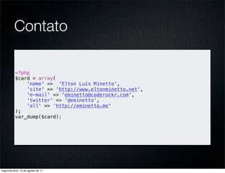 Contato

          <?php
          $card = array(
              'nome' => 'Elton Luís Minetto',
              'site' => 'http://www.eltonminetto.net',
              'e-mail' => 'eminetto@coderockr.com',
              'twitter' => '@eminetto',
              'all' => 'http://eminetto.me'
          );
          var_dump($card);




segunda-feira, 15 de agosto de 11
 