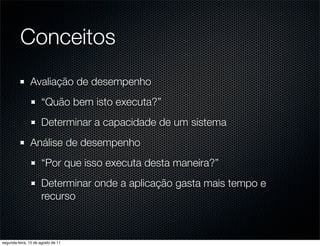 Conceitos
               Avaliação de desempenho
                      “Quão bem isto executa?”
                      Determinar a capacidade de um sistema
               Análise de desempenho
                      “Por que isso executa desta maneira?”
                      Determinar onde a aplicação gasta mais tempo e
                      recurso



segunda-feira, 15 de agosto de 11
 
