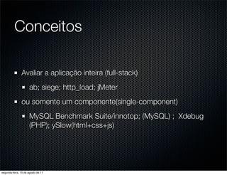 Conceitos

               Avaliar a aplicação inteira (full-stack)
                      ab; siege; http_load; jMeter
               ou somente um componente(single-component)
                      MySQL Benchmark Suite/innotop; (MySQL) ; Xdebug
                      (PHP); ySlow(html+css+js)




segunda-feira, 15 de agosto de 11
 