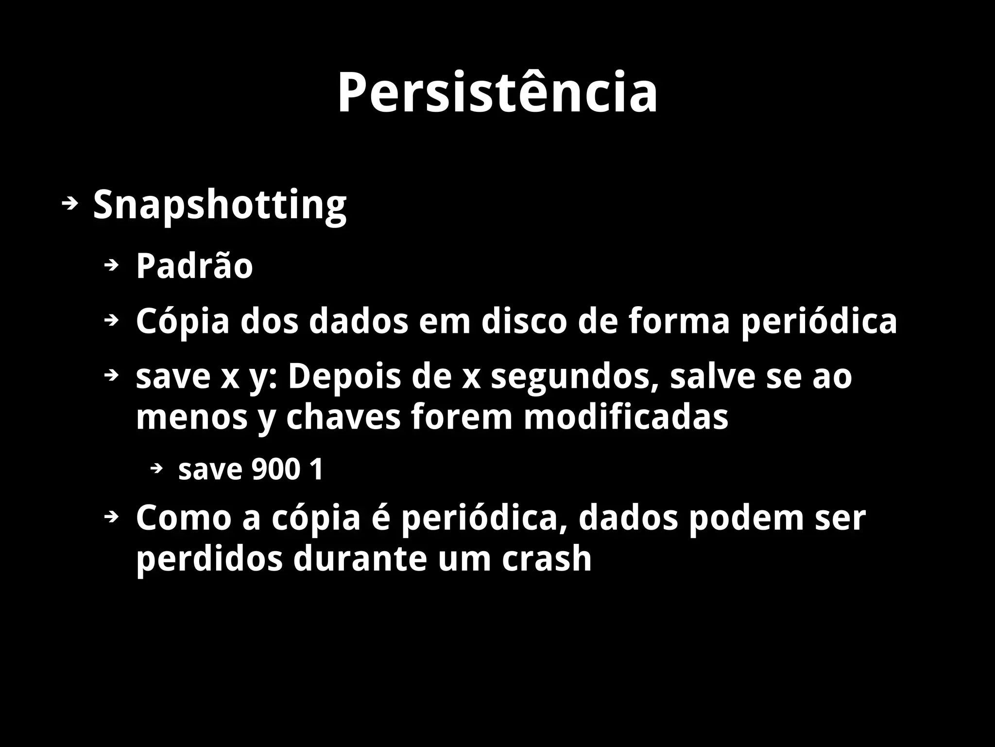 Persistência
➔   Snapshotting
    ➔   Padrão
    ➔   Cópia dos dados em disco de forma periódica
    ➔   save x y: Depois de x segundos, salve se ao
        menos y chaves forem modificadas
        ➔   save 900 1
    ➔   Como a cópia é periódica, dados podem ser
        perdidos durante um crash
 