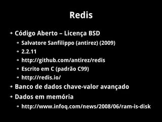 Redis
➔   Código Aberto – Licença BSD
    ➔   Salvatore Sanfilippo (antirez) (2009)
    ➔   2.2.11
    ➔   http://github.com/antirez/redis
    ➔   Escrito em C (padrão C99)
    ➔   http://redis.io/
➔   Banco de dados chave-valor avançado
➔   Dados em memória
    ➔   http://www.infoq.com/news/2008/06/ram-is-disk
 