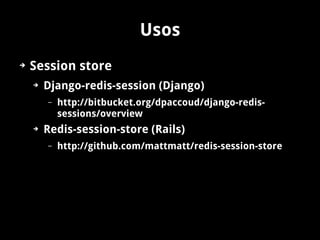 Usos
➔   Session store
    ➔   Django-redis-session (Django)
        –   http://bitbucket.org/dpaccoud/django-redis-
            sessions/overview
    ➔   Redis-session-store (Rails)
        –   http://github.com/mattmatt/redis-session-store
 