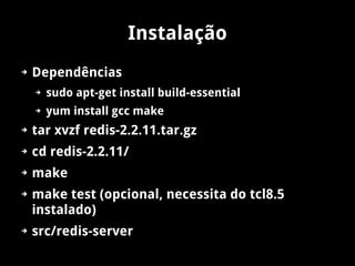 Instalação
➔   Dependências
    ➔   sudo apt-get install build-essential
    ➔   yum install gcc make
➔   tar xvzf redis-2.2.11.tar.gz
➔   cd redis-2.2.11/
➔   make
➔   make test (opcional, necessita do tcl8.5
    instalado)
➔   src/redis-server
 