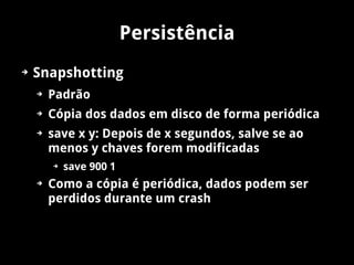 Persistência
➔   Snapshotting
    ➔   Padrão
    ➔   Cópia dos dados em disco de forma periódica
    ➔   save x y: Depois de x segundos, salve se ao
        menos y chaves forem modificadas
        ➔   save 900 1
    ➔   Como a cópia é periódica, dados podem ser
        perdidos durante um crash
 