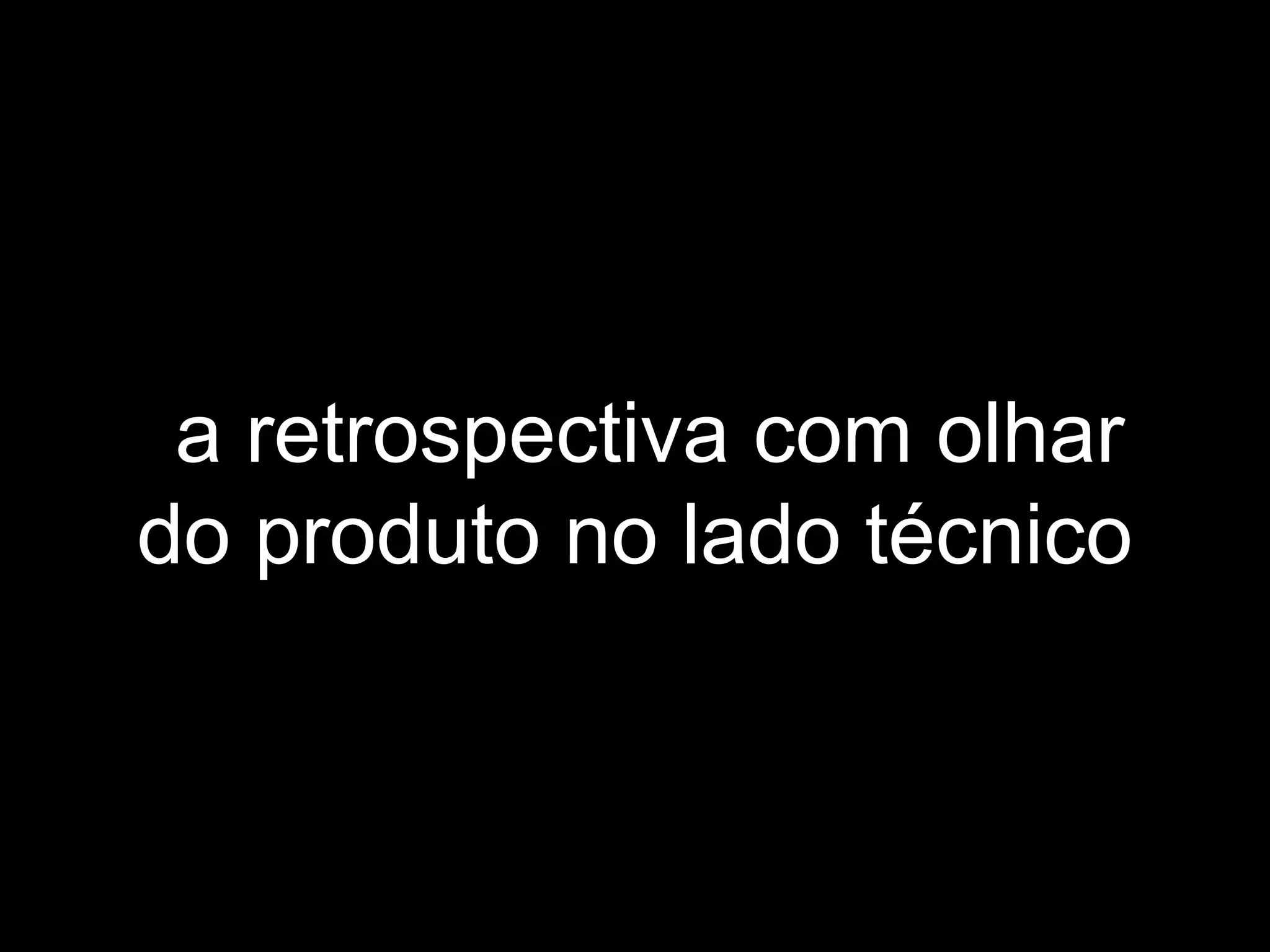 a retrospectiva com olhar
do produto no lado técnico
 