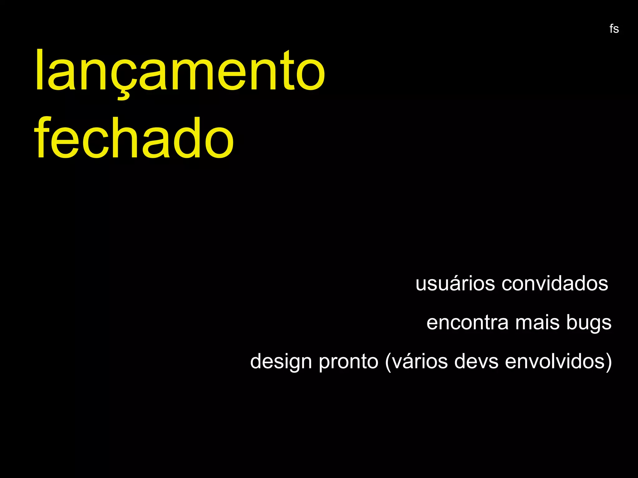 lançamento
fechado
usuários convidados
encontra mais bugs
design pronto (vários devs envolvidos)
fs
 