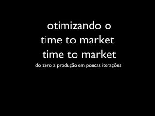 do zero a produção em poucas iterações
otimizando o
time to market
time to market
 