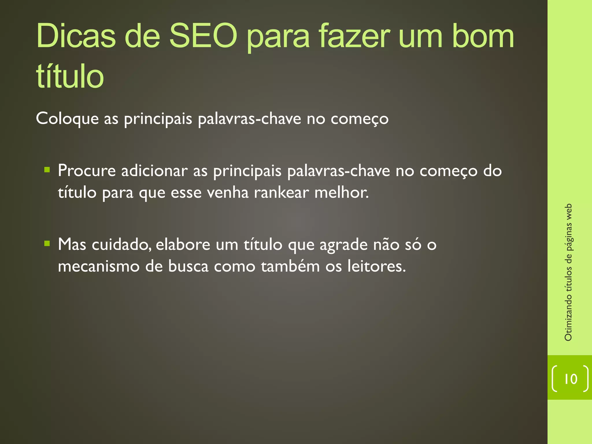 Dicas de SEO para fazer um bom
título
Coloque as principais palavras-chave no começo
 Procure adicionar as principais palavras-chave no começo do
título para que esse venha rankear melhor.
 Mas cuidado, elabore um título que agrade não só o
mecanismo de busca como também os leitores.
Otimizandotítulosdepáginasweb
10
 