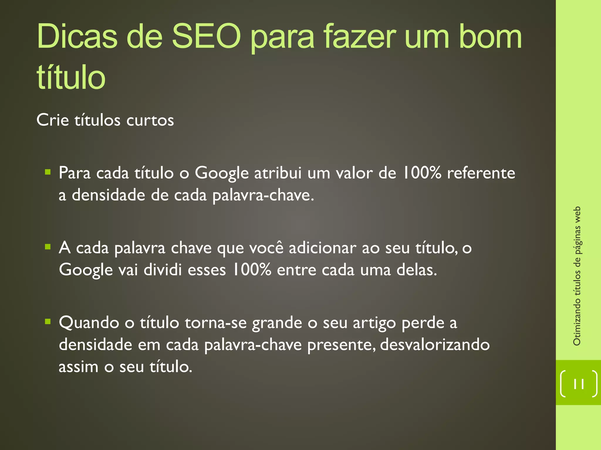 Dicas de SEO para fazer um bom
título
Crie títulos curtos
 Para cada título o Google atribui um valor de 100% referente
a densidade de cada palavra-chave.
 A cada palavra chave que você adicionar ao seu título, o
Google vai dividi esses 100% entre cada uma delas.
 Quando o título torna-se grande o seu artigo perde a
densidade em cada palavra-chave presente, desvalorizando
assim o seu título.
Otimizandotítulosdepáginasweb
11
 