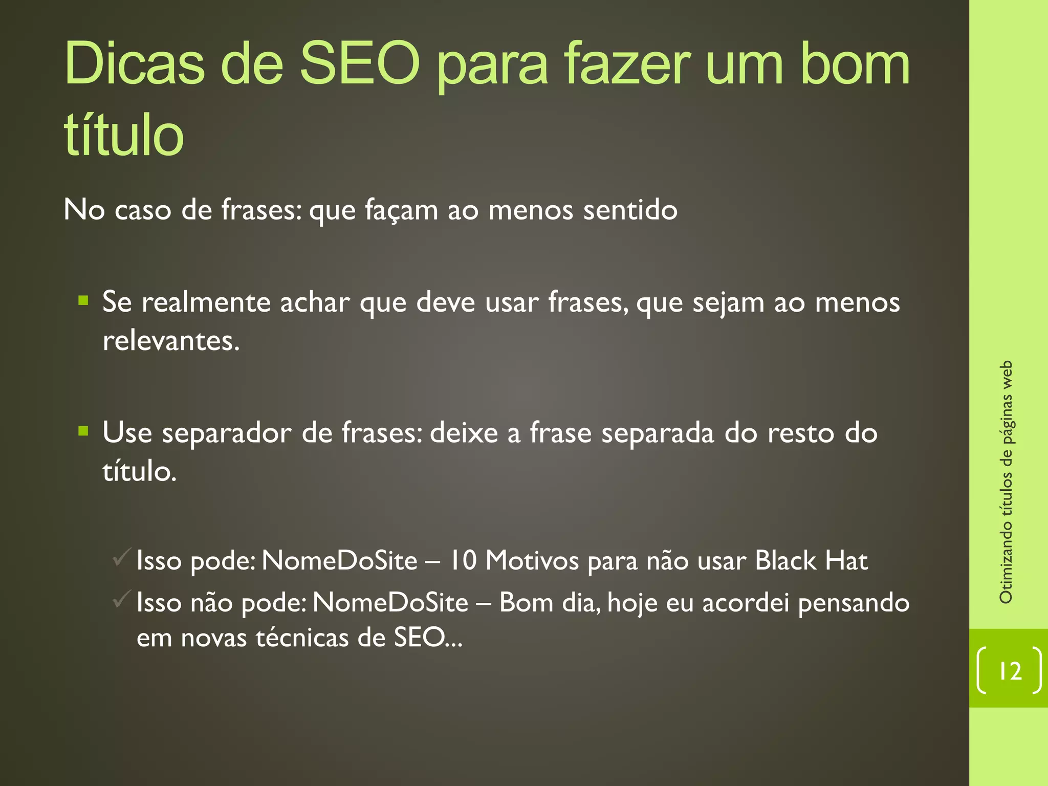 Dicas de SEO para fazer um bom
título
No caso de frases: que façam ao menos sentido
 Se realmente achar que deve usar frases, que sejam ao menos
relevantes.
 Use separador de frases: deixe a frase separada do resto do
título.
Isso pode: NomeDoSite – 10 Motivos para não usar Black Hat
Isso não pode: NomeDoSite – Bom dia, hoje eu acordei pensando
em novas técnicas de SEO...
Otimizandotítulosdepáginasweb
12
 