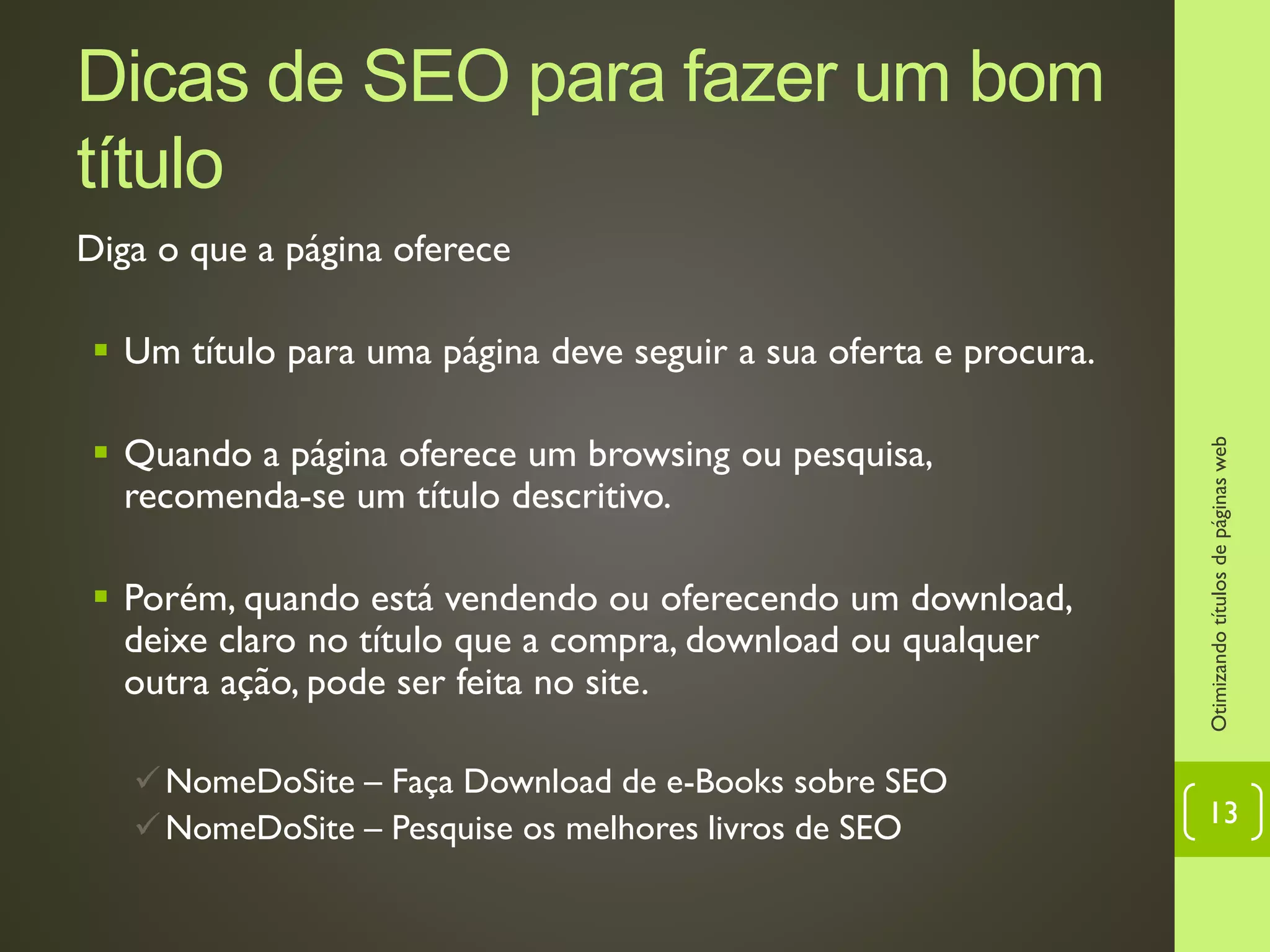 Dicas de SEO para fazer um bom
título
Diga o que a página oferece
 Um título para uma página deve seguir a sua oferta e procura.
 Quando a página oferece um browsing ou pesquisa,
recomenda-se um título descritivo.
 Porém, quando está vendendo ou oferecendo um download,
deixe claro no título que a compra, download ou qualquer
outra ação, pode ser feita no site.
NomeDoSite – Faça Download de e-Books sobre SEO
NomeDoSite – Pesquise os melhores livros de SEO
Otimizandotítulosdepáginasweb
13
 